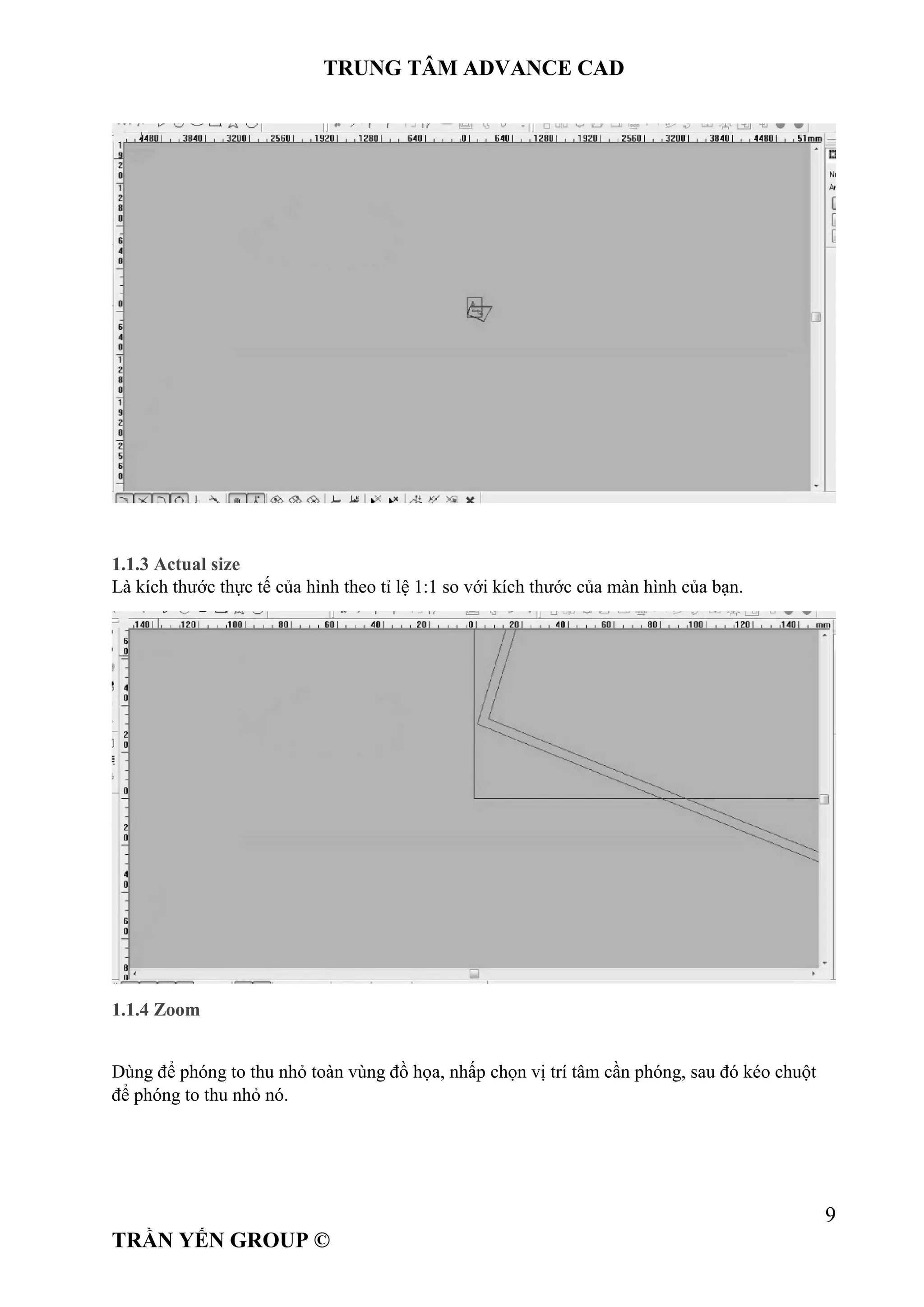 TRUNG TÂM ADVANCE CAD
9
TRẦN YẾN GROUP ©
1.1.3 Actual size
Là kích thước thực tế của hình theo tỉ lệ 1:1 so với kích thước của màn hình của bạn.
1.1.4 Zoom
Dùng để phóng to thu nhỏ toàn vùng đồ họa, nhấp chọn vị trí tâm cần phóng, sau đó kéo chuột
để phóng to thu nhỏ nó.
 