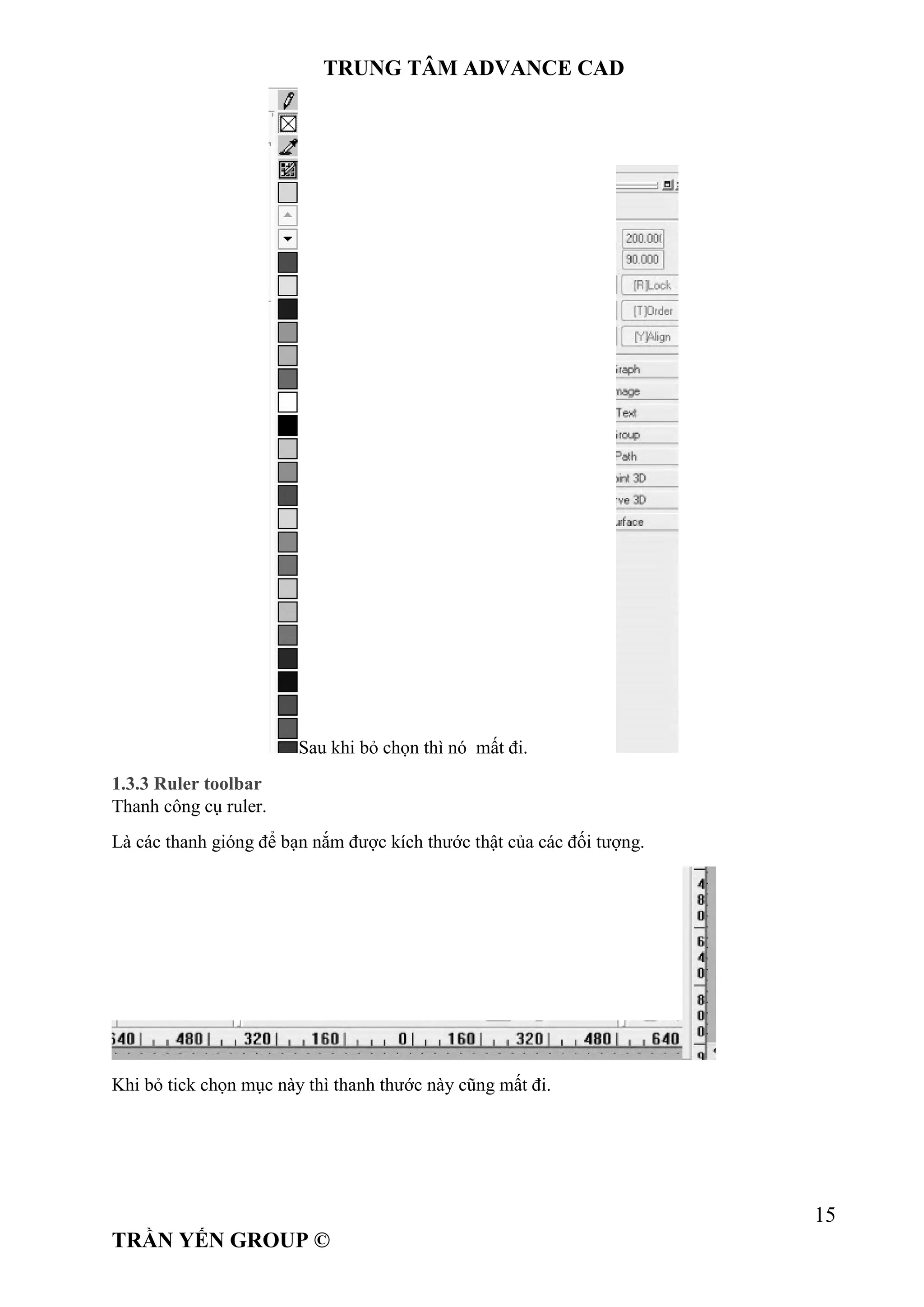 TRUNG TÂM ADVANCE CAD
15
TRẦN YẾN GROUP ©
Sau khi bỏ chọn thì nó mất đi.
1.3.3 Ruler toolbar
Thanh công cụ ruler.
Là các thanh gióng để bạn nắm được kích thước thật của các đối tượng.
Khi bỏ tick chọn mục này thì thanh thước này cũng mất đi.
 
