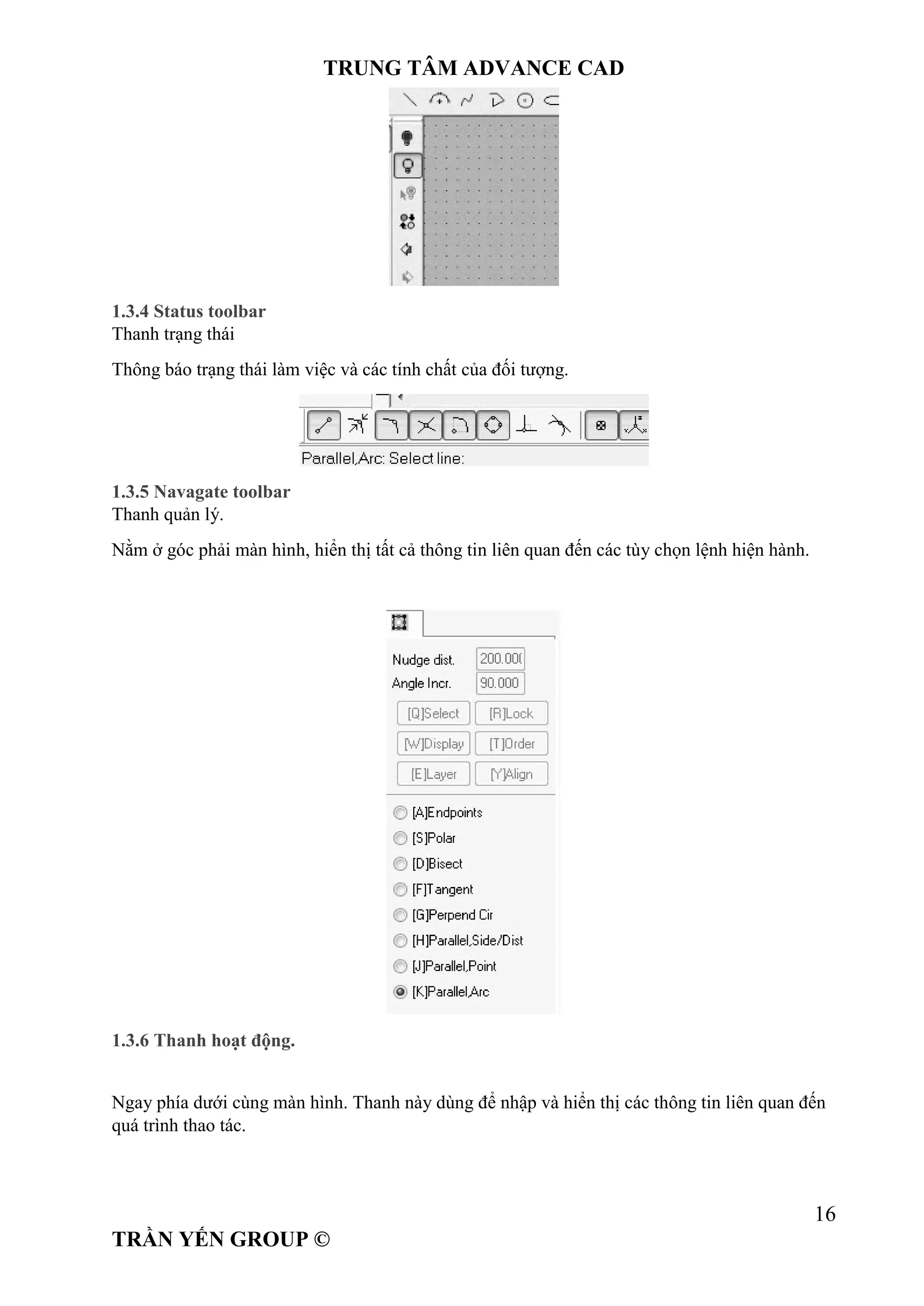 TRUNG TÂM ADVANCE CAD
16
TRẦN YẾN GROUP ©
1.3.4 Status toolbar
Thanh trạng thái
Thông báo trạng thái làm việc và các tính chất của đối tượng.
1.3.5 Navagate toolbar
Thanh quản lý.
Nằm ở góc phải màn hình, hiển thị tất cả thông tin liên quan đến các tùy chọn lệnh hiện hành.
1.3.6 Thanh hoạt động.
Ngay phía dưới cùng màn hình. Thanh này dùng để nhập và hiển thị các thông tin liên quan đến
quá trình thao tác.
 