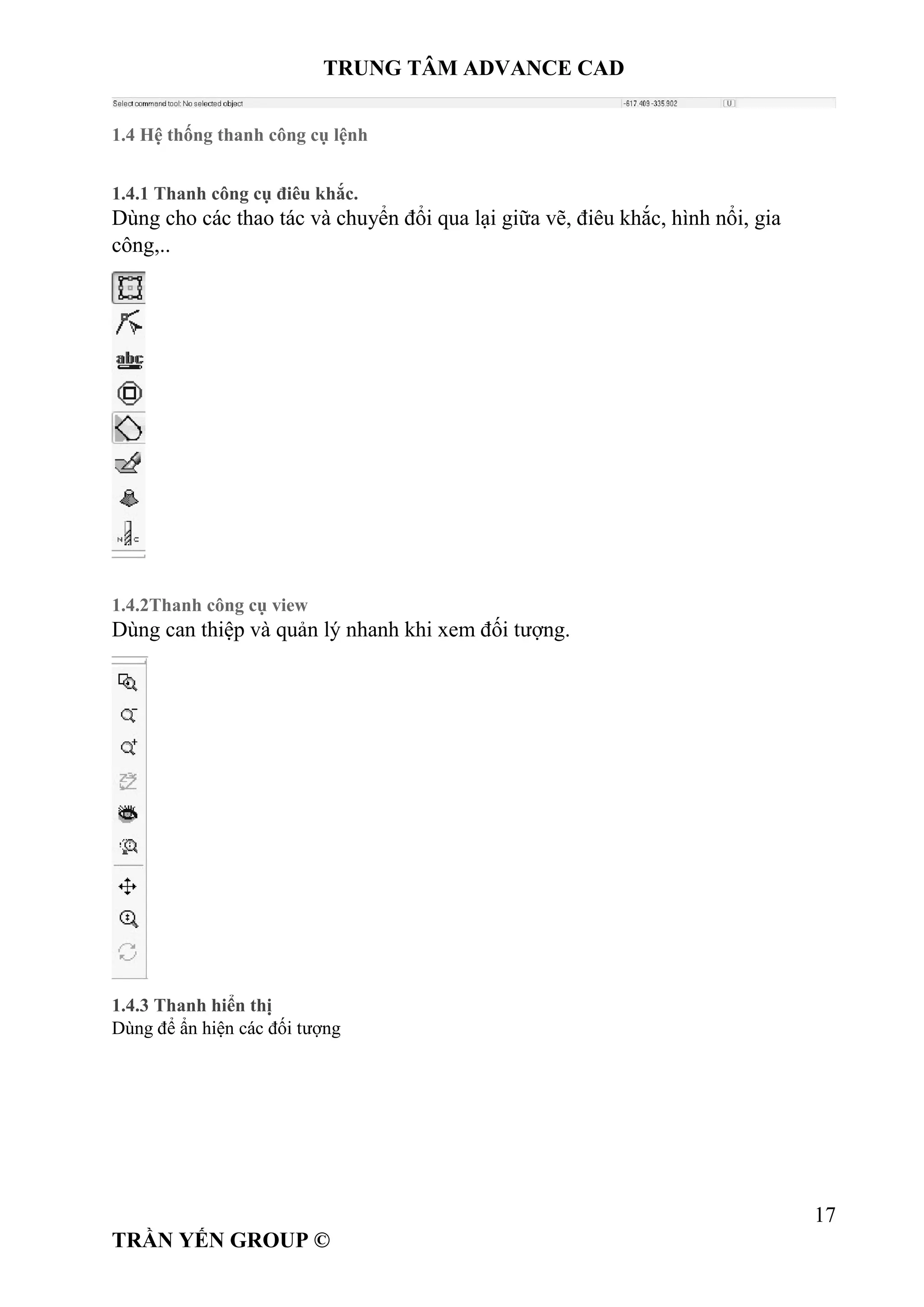 TRUNG TÂM ADVANCE CAD
17
TRẦN YẾN GROUP ©
1.4 Hệ thống thanh công cụ lệnh
1.4.1 Thanh công cụ điêu khắc.
Dùng cho các thao tác và chuyển đổi qua lại giữa vẽ, điêu khắc, hình nổi, gia
công,..
1.4.2Thanh công cụ view
Dùng can thiệp và quản lý nhanh khi xem đối tượng.
1.4.3 Thanh hiển thị
Dùng để ẩn hiện các đối tượng
 