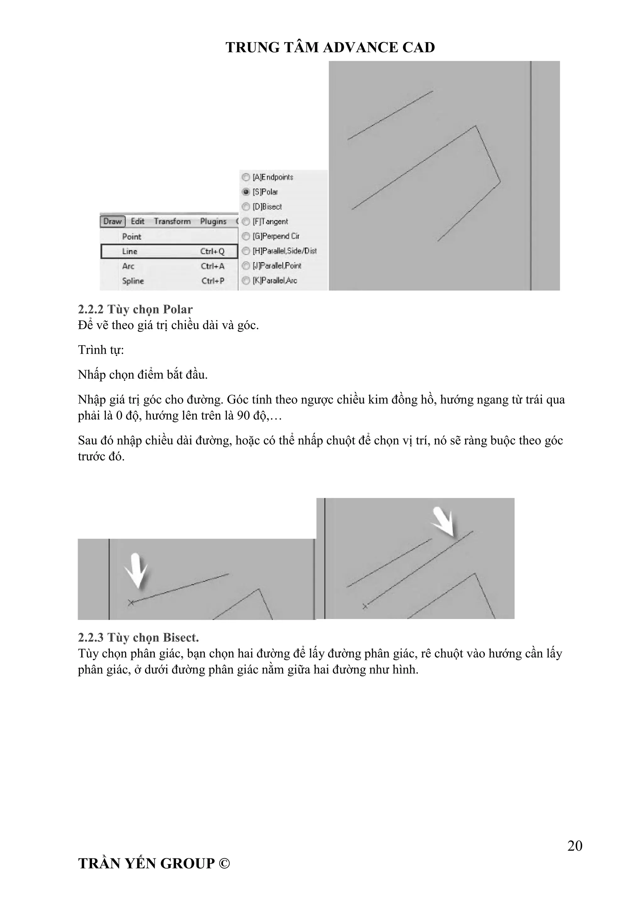 TRUNG TÂM ADVANCE CAD
20
TRẦN YẾN GROUP ©
2.2.2 Tùy chọn Polar
Để vẽ theo giá trị chiều dài và góc.
Trình tự:
Nhấp chọn điểm bắt đầu.
Nhập giá trị góc cho đường. Góc tính theo ngược chiều kim đồng hồ, hướng ngang từ trái qua
phải là 0 độ, hướng lên trên là 90 độ,…
Sau đó nhập chiều dài đường, hoặc có thể nhấp chuột để chọn vị trí, nó sẽ ràng buộc theo góc
trước đó.
2.2.3 Tùy chọn Bisect.
Tùy chọn phân giác, bạn chọn hai đường để lấy đường phân giác, rê chuột vào hướng cần lấy
phân giác, ở dưới đường phân giác nằm giữa hai đường như hình.
 