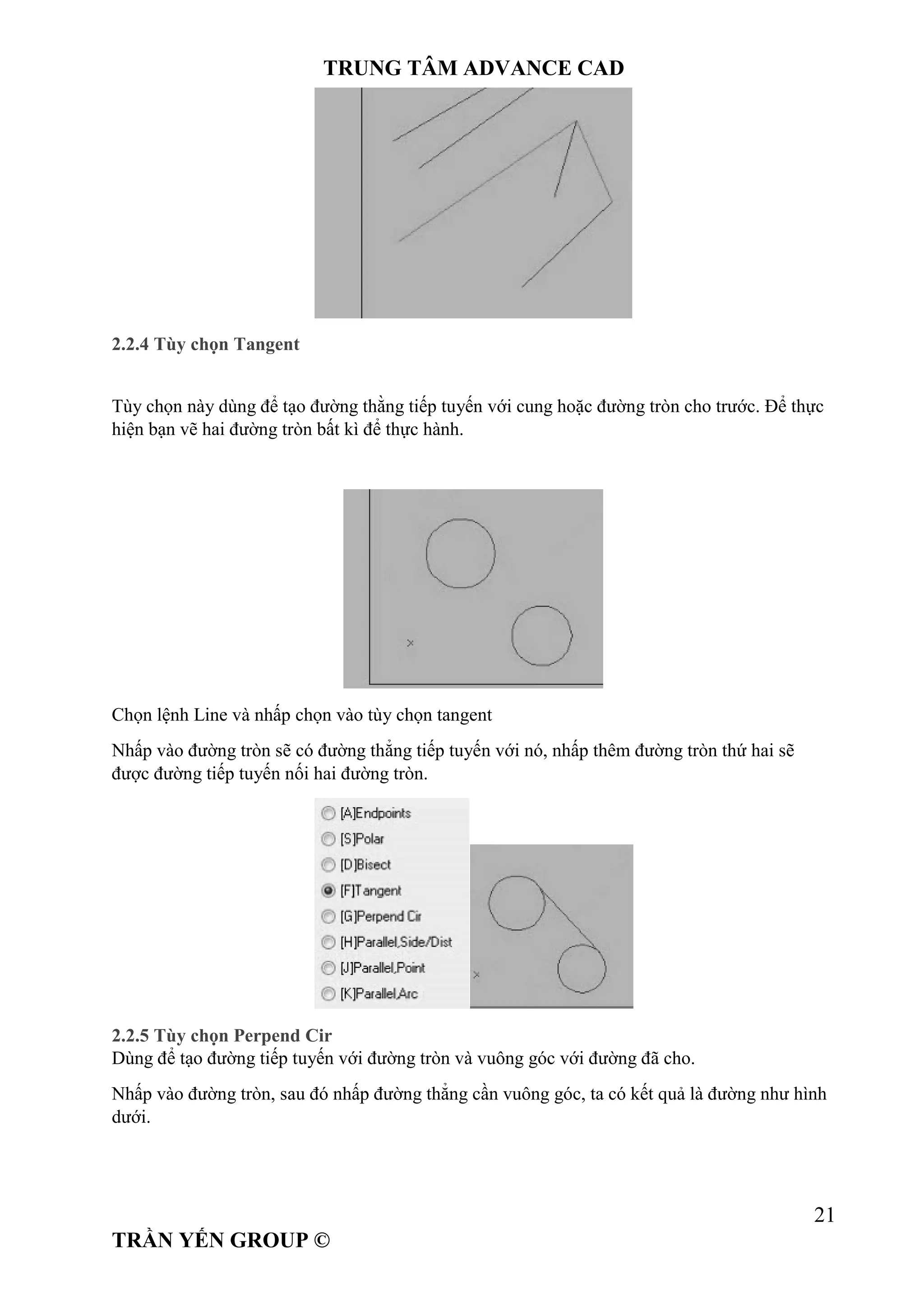 TRUNG TÂM ADVANCE CAD
21
TRẦN YẾN GROUP ©
2.2.4 Tùy chọn Tangent
Tùy chọn này dùng để tạo đường thằng tiếp tuyến với cung hoặc đường tròn cho trước. Để thực
hiện bạn vẽ hai đường tròn bất kì để thực hành.
Chọn lệnh Line và nhấp chọn vào tùy chọn tangent
Nhấp vào đường tròn sẽ có đường thẳng tiếp tuyến với nó, nhấp thêm đường tròn thứ hai sẽ
được đường tiếp tuyến nối hai đường tròn.
2.2.5 Tùy chọn Perpend Cir
Dùng để tạo đường tiếp tuyến với đường tròn và vuông góc với đường đã cho.
Nhấp vào đường tròn, sau đó nhấp đường thẳng cần vuông góc, ta có kết quả là đường như hình
dưới.
 