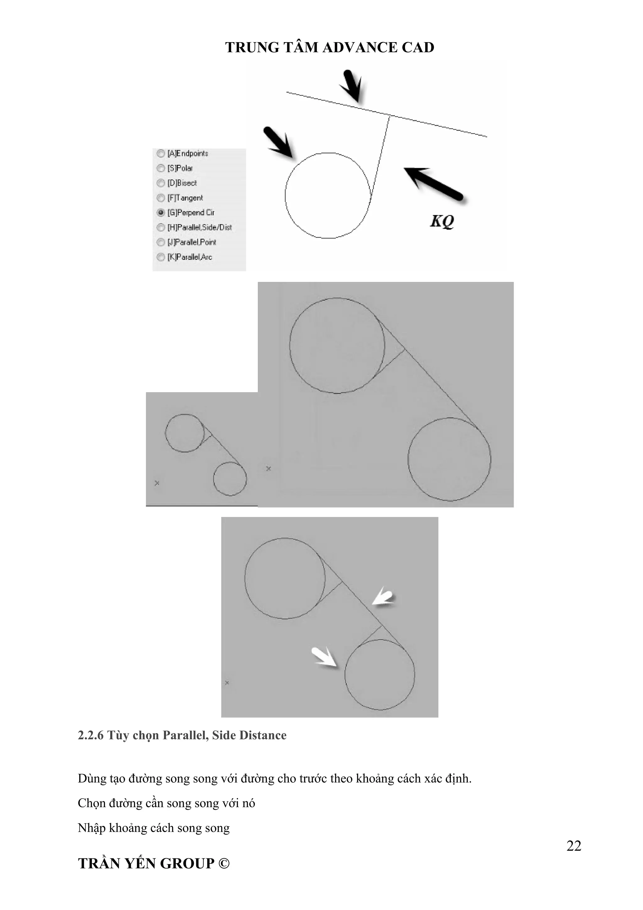 TRUNG TÂM ADVANCE CAD
22
TRẦN YẾN GROUP ©
2.2.6 Tùy chọn Parallel, Side Distance
Dùng tạo đường song song với đường cho trước theo khoảng cách xác định.
Chọn đường cần song song với nó
Nhập khoảng cách song song
 