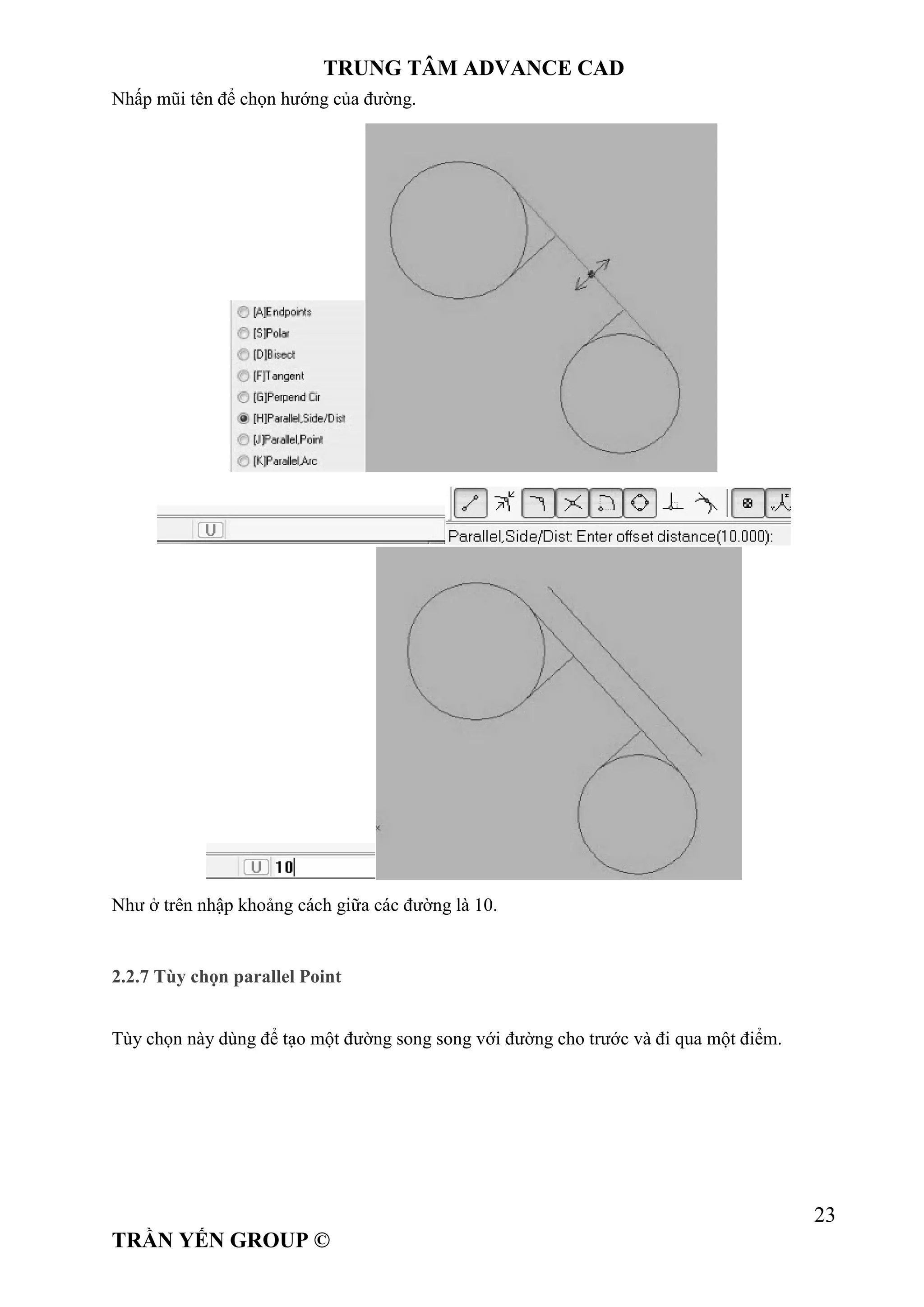 TRUNG TÂM ADVANCE CAD
23
TRẦN YẾN GROUP ©
Nhấp mũi tên để chọn hướng của đường.
Như ở trên nhập khoảng cách giữa các đường là 10.
2.2.7 Tùy chọn parallel Point
Tùy chọn này dùng để tạo một đường song song với đường cho trước và đi qua một điểm.
 