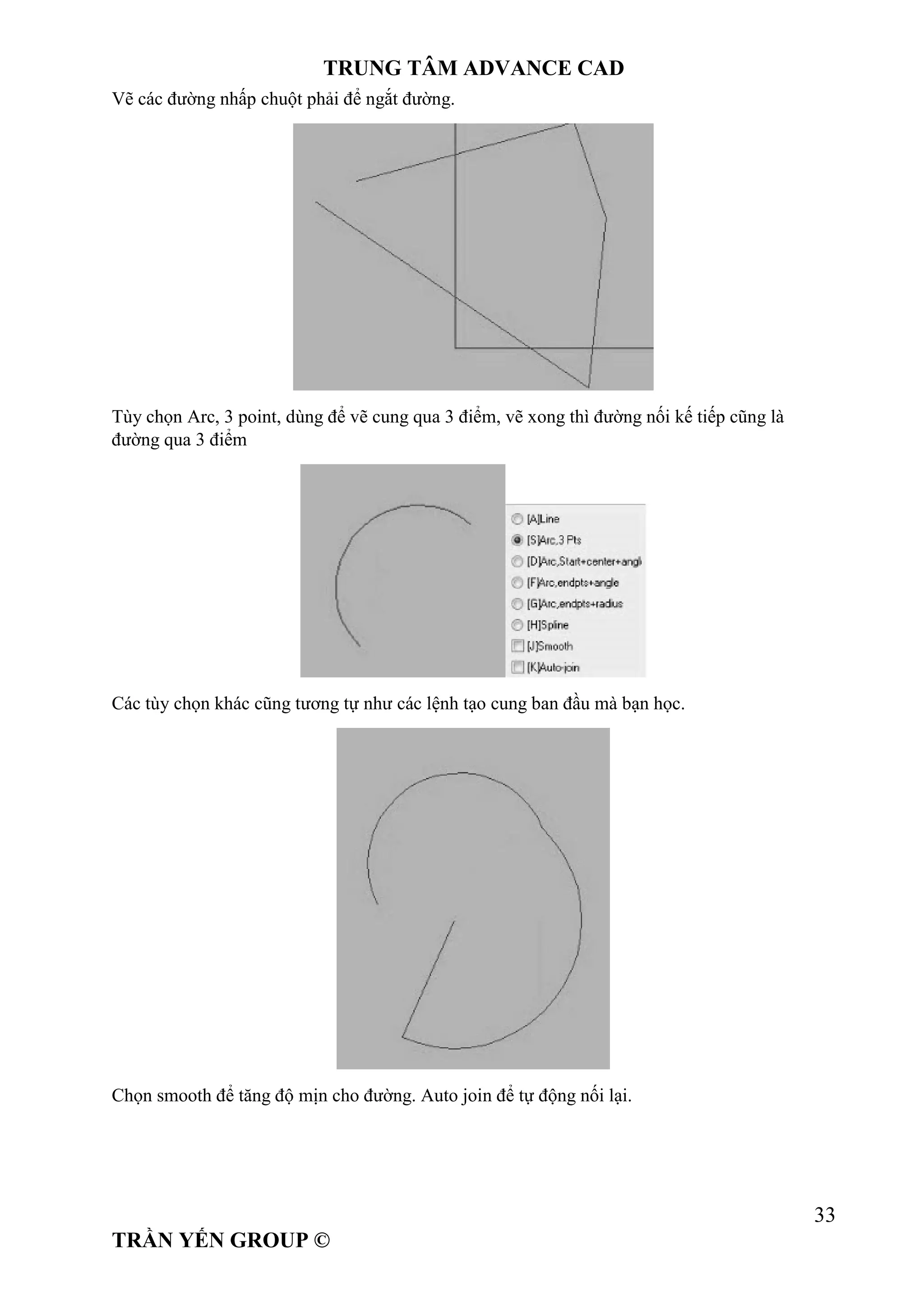 TRUNG TÂM ADVANCE CAD
33
TRẦN YẾN GROUP ©
Vẽ các đường nhấp chuột phải để ngắt đường.
Tùy chọn Arc, 3 point, dùng để vẽ cung qua 3 điểm, vẽ xong thì đường nối kế tiếp cũng là
đường qua 3 điểm
Các tùy chọn khác cũng tương tự như các lệnh tạo cung ban đầu mà bạn học.
Chọn smooth để tăng độ mịn cho đường. Auto join để tự động nối lại.
 