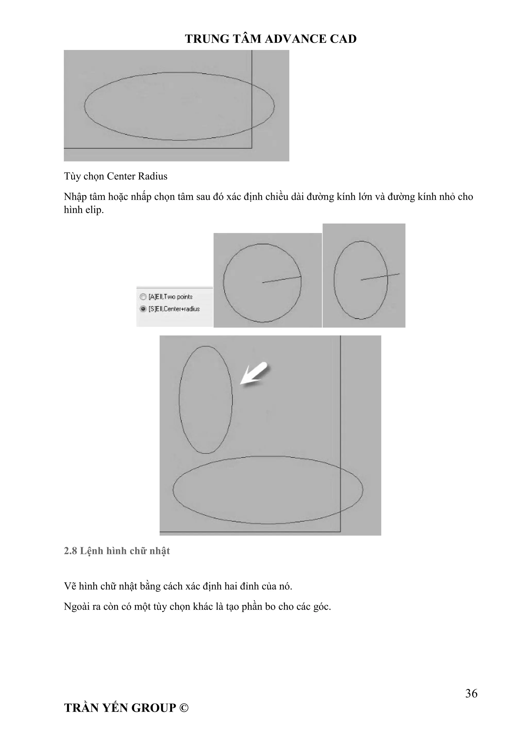 TRUNG TÂM ADVANCE CAD
36
TRẦN YẾN GROUP ©
Tùy chọn Center Radius
Nhập tâm hoặc nhấp chọn tâm sau đó xác định chiều dài đường kính lớn và đường kính nhỏ cho
hình elip.
2.8 Lệnh hình chữ nhật
Vẽ hình chữ nhật bằng cách xác định hai đỉnh của nó.
Ngoài ra còn có một tùy chọn khác là tạo phần bo cho các góc.
 