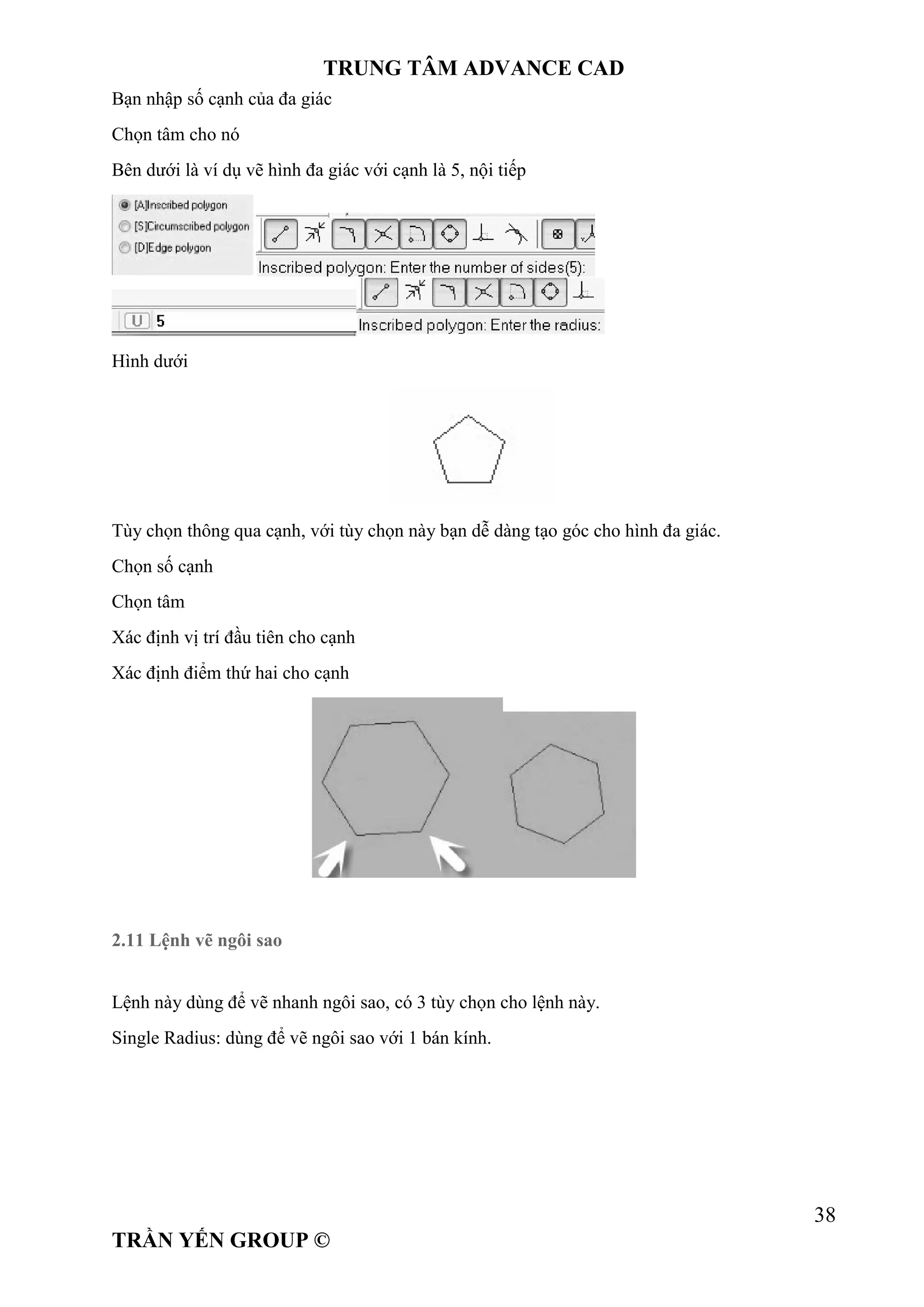 TRUNG TÂM ADVANCE CAD
38
TRẦN YẾN GROUP ©
Bạn nhập số cạnh của đa giác
Chọn tâm cho nó
Bên dưới là ví dụ vẽ hình đa giác với cạnh là 5, nội tiếp
Hình dưới
Tùy chọn thông qua cạnh, với tùy chọn này bạn dễ dàng tạo góc cho hình đa giác.
Chọn số cạnh
Chọn tâm
Xác định vị trí đầu tiên cho cạnh
Xác định điểm thứ hai cho cạnh
2.11 Lệnh vẽ ngôi sao
Lệnh này dùng để vẽ nhanh ngôi sao, có 3 tùy chọn cho lệnh này.
Single Radius: dùng để vẽ ngôi sao với 1 bán kính.
 