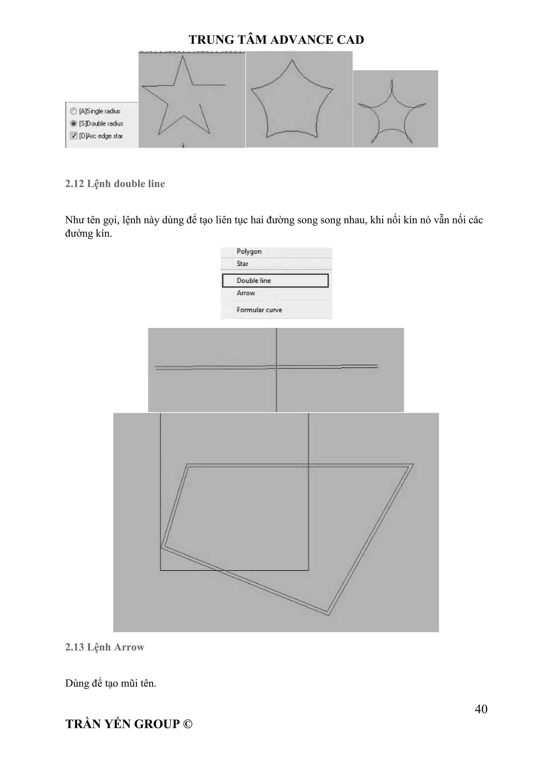 TRUNG TÂM ADVANCE CAD
40
TRẦN YẾN GROUP ©
2.12 Lệnh double line
Như tên gọi, lệnh này dùng để tạo liên tục hai đường song song nhau, khi nối kín nó vẫn nối các
đường kín.
2.13 Lệnh Arrow
Dùng để tạo mũi tên.
 