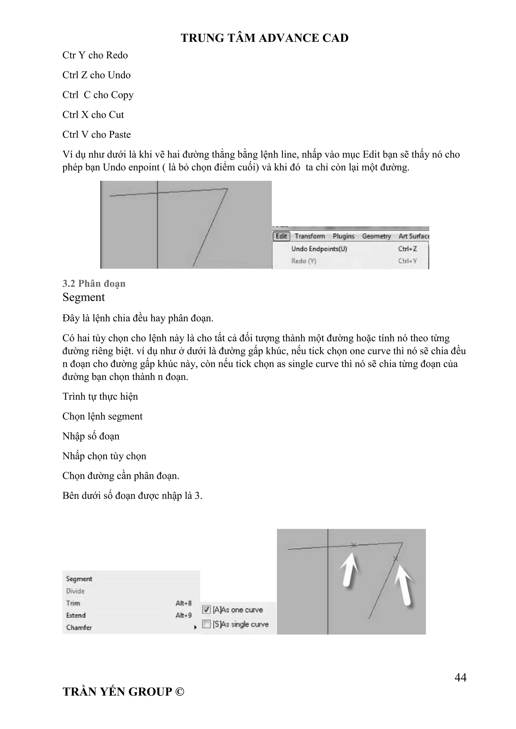 TRUNG TÂM ADVANCE CAD
44
TRẦN YẾN GROUP ©
Ctr Y cho Redo
Ctrl Z cho Undo
Ctrl C cho Copy
Ctrl X cho Cut
Ctrl V cho Paste
Ví dụ như dưới là khi vẽ hai đường thẳng bằng lệnh line, nhấp vào mục Edit bạn sẽ thấy nó cho
phép bạn Undo enpoint ( là bỏ chọn điểm cuối) và khi đó ta chỉ còn lại một đường.
3.2 Phân đoạn
Segment
Đây là lệnh chia đều hay phân đoạn.
Có hai tùy chọn cho lệnh này là cho tất cả đối tượng thành một đường hoặc tính nó theo từng
đường riêng biệt. ví dụ như ở dưới là đường gấp khúc, nếu tick chọn one curve thì nó sẽ chia đều
n đoạn cho đường gấp khúc này, còn nếu tick chọn as single curve thì nó sẽ chia từng đoạn của
đường bạn chọn thành n đoạn.
Trình tự thực hiện
Chọn lệnh segment
Nhập số đoạn
Nhấp chọn tùy chọn
Chọn đường cần phân đoạn.
Bên dưới số đoạn được nhập là 3.
 