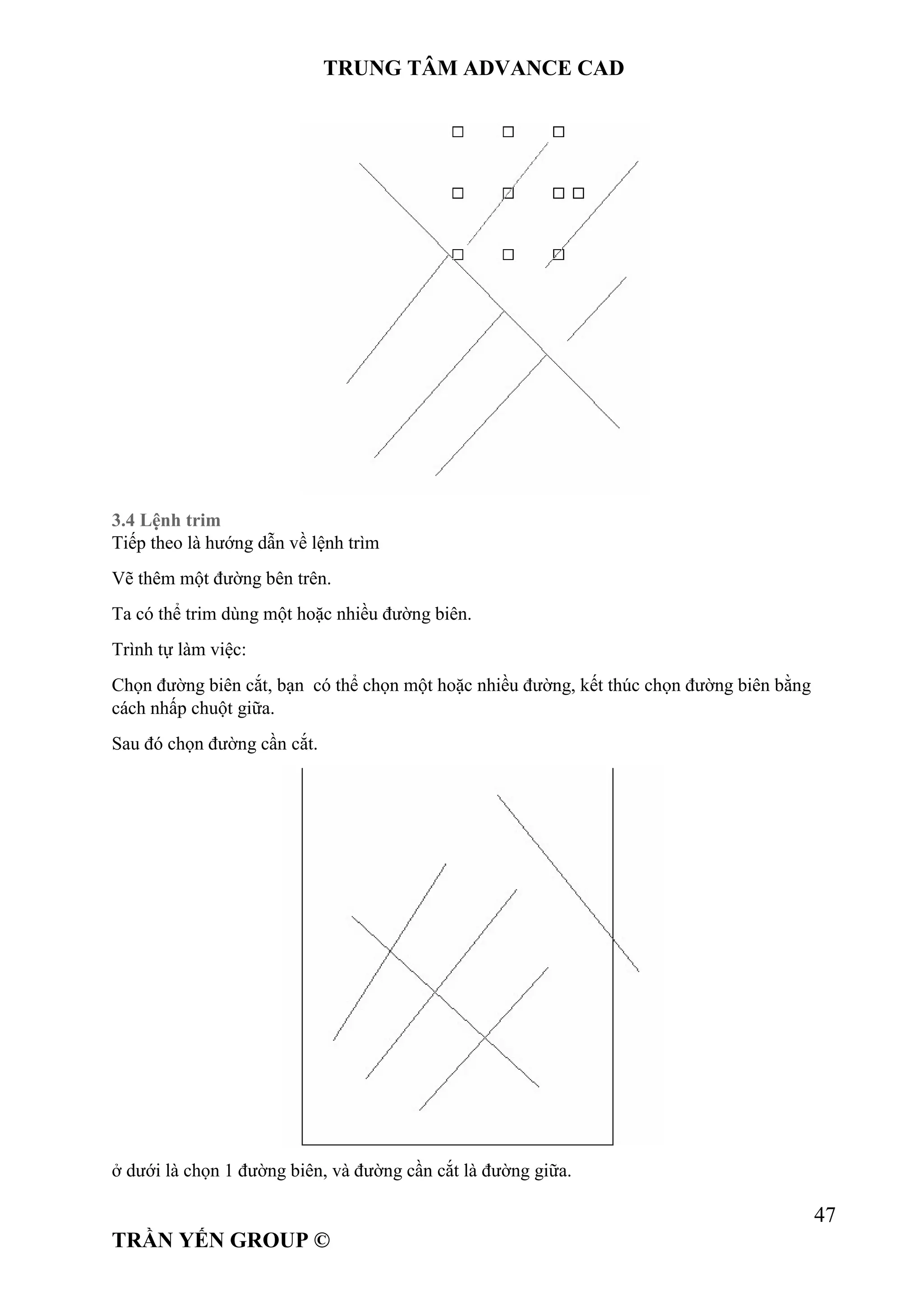 TRUNG TÂM ADVANCE CAD
47
TRẦN YẾN GROUP ©
3.4 Lệnh trim
Tiếp theo là hướng dẫn về lệnh trìm
Vẽ thêm một đường bên trên.
Ta có thể trim dùng một hoặc nhiều đường biên.
Trình tự làm việc:
Chọn đường biên cắt, bạn có thể chọn một hoặc nhiều đường, kết thúc chọn đường biên bằng
cách nhấp chuột giữa.
Sau đó chọn đường cần cắt.
ở dưới là chọn 1 đường biên, và đường cần cắt là đường giữa.
 