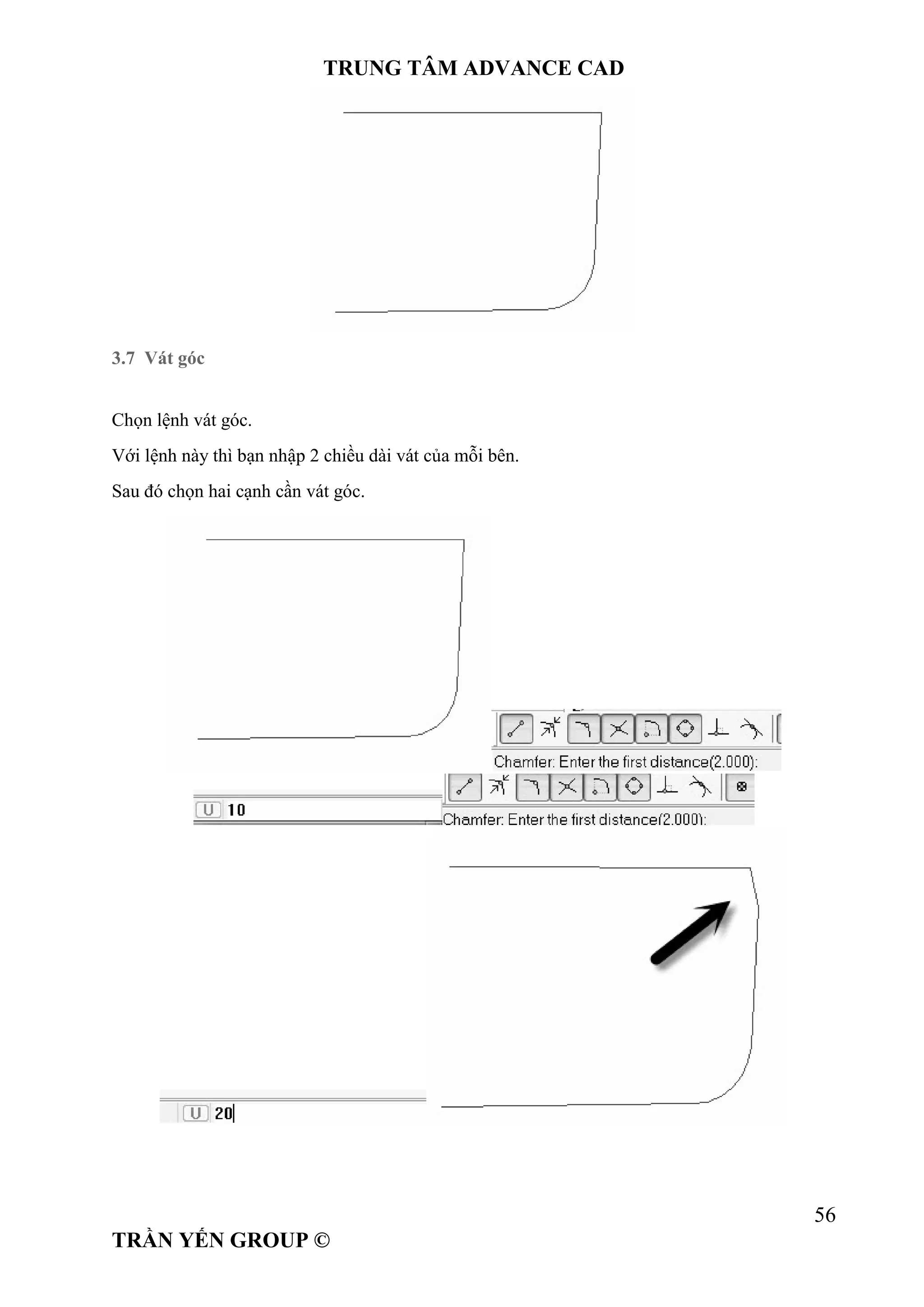 TRUNG TÂM ADVANCE CAD
56
TRẦN YẾN GROUP ©
3.7 Vát góc
Chọn lệnh vát góc.
Với lệnh này thì bạn nhập 2 chiều dài vát của mỗi bên.
Sau đó chọn hai cạnh cần vát góc.
 