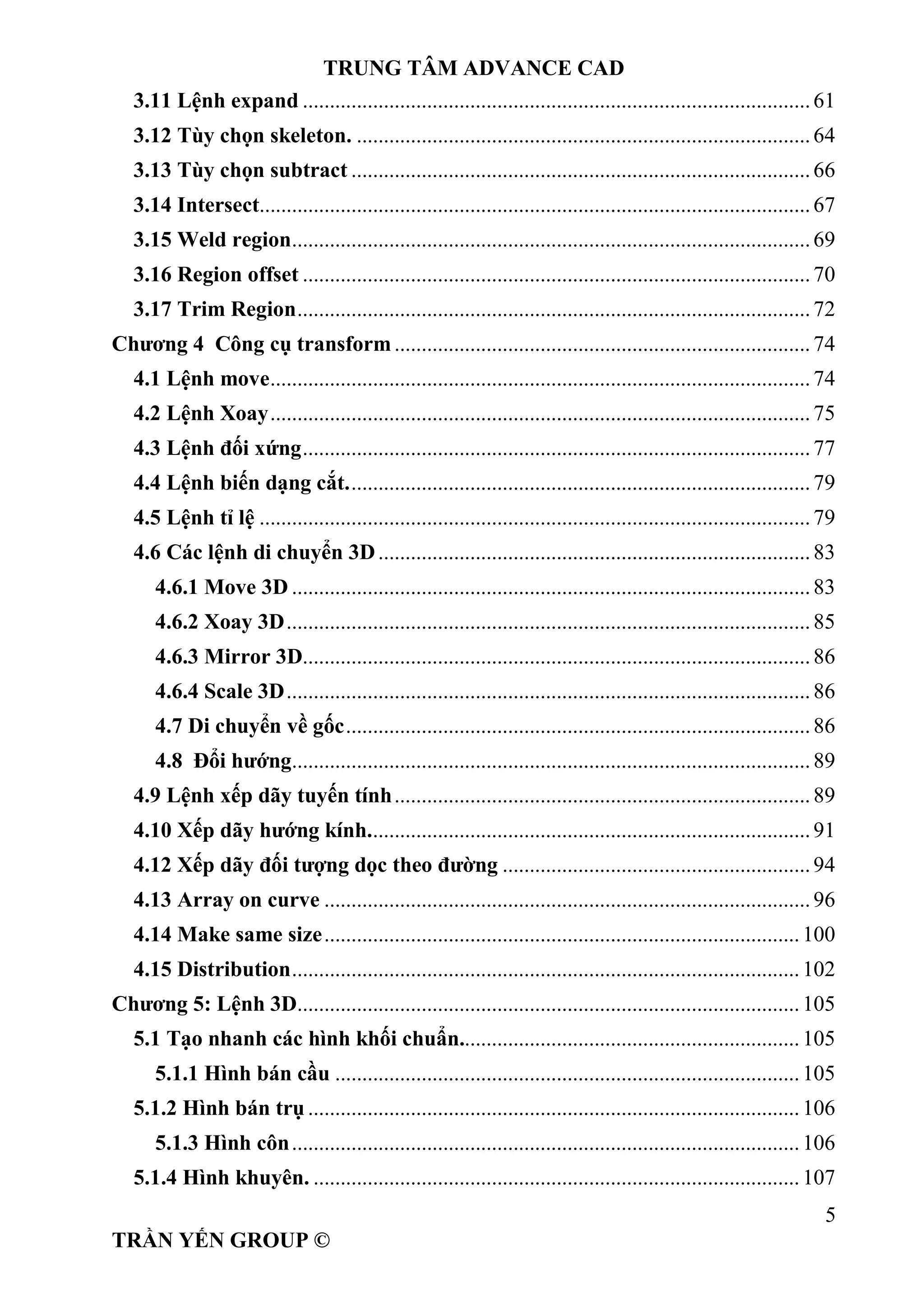 TRUNG TÂM ADVANCE CAD
5
TRẦN YẾN GROUP ©
3.11 Lệnh expand ..............................................................................................61
3.12 Tùy chọn skeleton. ....................................................................................64
3.13 Tùy chọn subtract .....................................................................................66
3.14 Intersect......................................................................................................67
3.15 Weld region................................................................................................69
3.16 Region offset ..............................................................................................70
3.17 Trim Region...............................................................................................72
Chương 4 Công cụ transform.............................................................................74
4.1 Lệnh move....................................................................................................74
4.2 Lệnh Xoay....................................................................................................75
4.3 Lệnh đối xứng..............................................................................................77
4.4 Lệnh biến dạng cắt......................................................................................79
4.5 Lệnh tỉ lệ ......................................................................................................79
4.6 Các lệnh di chuyển 3D................................................................................83
4.6.1 Move 3D ................................................................................................83
4.6.2 Xoay 3D.................................................................................................85
4.6.3 Mirror 3D..............................................................................................86
4.6.4 Scale 3D.................................................................................................86
4.7 Di chuyển về gốc......................................................................................86
4.8 Đổi hướng................................................................................................89
4.9 Lệnh xếp dãy tuyến tính.............................................................................89
4.10 Xếp dãy hướng kính..................................................................................91
4.12 Xếp dãy đối tượng dọc theo đường .........................................................94
4.13 Array on curve ..........................................................................................96
4.14 Make same size........................................................................................100
4.15 Distribution..............................................................................................102
Chương 5: Lệnh 3D.............................................................................................105
5.1 Tạo nhanh các hình khối chuẩn...............................................................105
5.1.1 Hình bán cầu ......................................................................................105
5.1.2 Hình bán trụ ...........................................................................................106
5.1.3 Hình côn..............................................................................................106
5.1.4 Hình khuyên. ..........................................................................................107
 