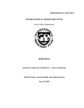 FOR OFFICIAL USE ONLY
INTERNATIONAL MONETARY FUND
Fiscal Affairs Department
MONGOLIA
THE FISCAL REGIME FOR MINING—A WAY FORWARD
Emil M. Sunley, Jan Gottschalk, and Alistair Watson
June 22, 2010
 