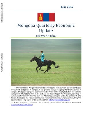 Mongolia Quarterly Economic
Update
The World Bank
The World Bank’s Mongolia Quarterly Economic Update assesses recent economic and social
developments and policies in Mongolia. It also presents findings of ongoing World Bank activities in
Mongolia. The Update is prepared by a team from the World Bank’s Poverty Reduction and Economic
Management (PREM) Sector Unit in the East Asia and Pacific Region Vice-Presidency, consisting of
Munkhnasan Narmandakh, Tehmina Khan and Altantsetseg Shiilegmaa under the guidance of Zahid
Hasnain. This Update also received contributions from Alexander Pankov, Tungalag Chuluun, Trang Van
Nguyen and Juan Feng. Copies can be downloaded from http://www.worldbank.org.mn.
For further information, comments and questions, please contact Munkhnasan Narmandakh
(mnarmandakh@worldbank.org).
June 2012
PublicDisclosureAuthorizedPublicDisclosureAuthorizedPublicDisclosureAuthorizedPublicDisclosureAuthorized
70210
 