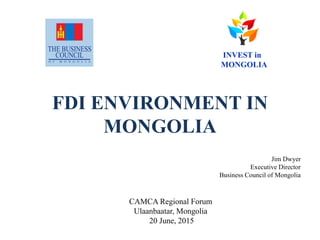 FDI ENVIRONMENT IN
MONGOLIA
Jim Dwyer
Executive Director
Business Council of Mongolia
CAMCA Regional Forum
Ulaanbaatar, Mongolia
20 June, 2015
INVEST in
MONGOLIA
 