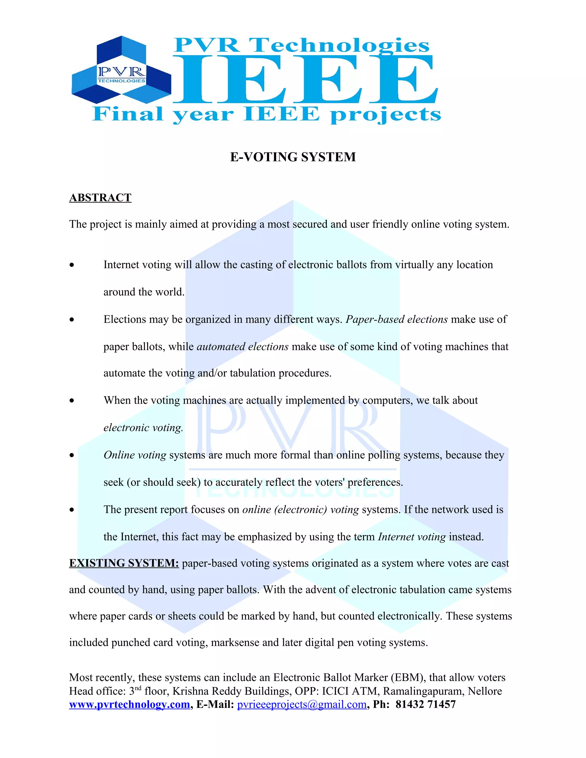 E-VOTING SYSTEM
ABSTRACT
The project is mainly aimed at providing a most secured and user friendly online voting system.
• Internet voting will allow the casting of electronic ballots from virtually any location
around the world.
• Elections may be organized in many different ways. Paper-based elections make use of
paper ballots, while automated elections make use of some kind of voting machines that
automate the voting and/or tabulation procedures.
• When the voting machines are actually implemented by computers, we talk about
electronic voting.
• Online voting systems are much more formal than online polling systems, because they
seek (or should seek) to accurately reflect the voters' preferences.
• The present report focuses on online (electronic) voting systems. If the network used is
the Internet, this fact may be emphasized by using the term Internet voting instead.
EXISTING SYSTEM: paper-based voting systems originated as a system where votes are cast
and counted by hand, using paper ballots. With the advent of electronic tabulation came systems
where paper cards or sheets could be marked by hand, but counted electronically. These systems
included punched card voting, marksense and later digital pen voting systems.
Most recently, these systems can include an Electronic Ballot Marker (EBM), that allow voters
Head office: 3nd
floor, Krishna Reddy Buildings, OPP: ICICI ATM, Ramalingapuram, Nellore
www.pvrtechnology.com, E-Mail: pvrieeeprojects@gmail.com, Ph: 81432 71457
 