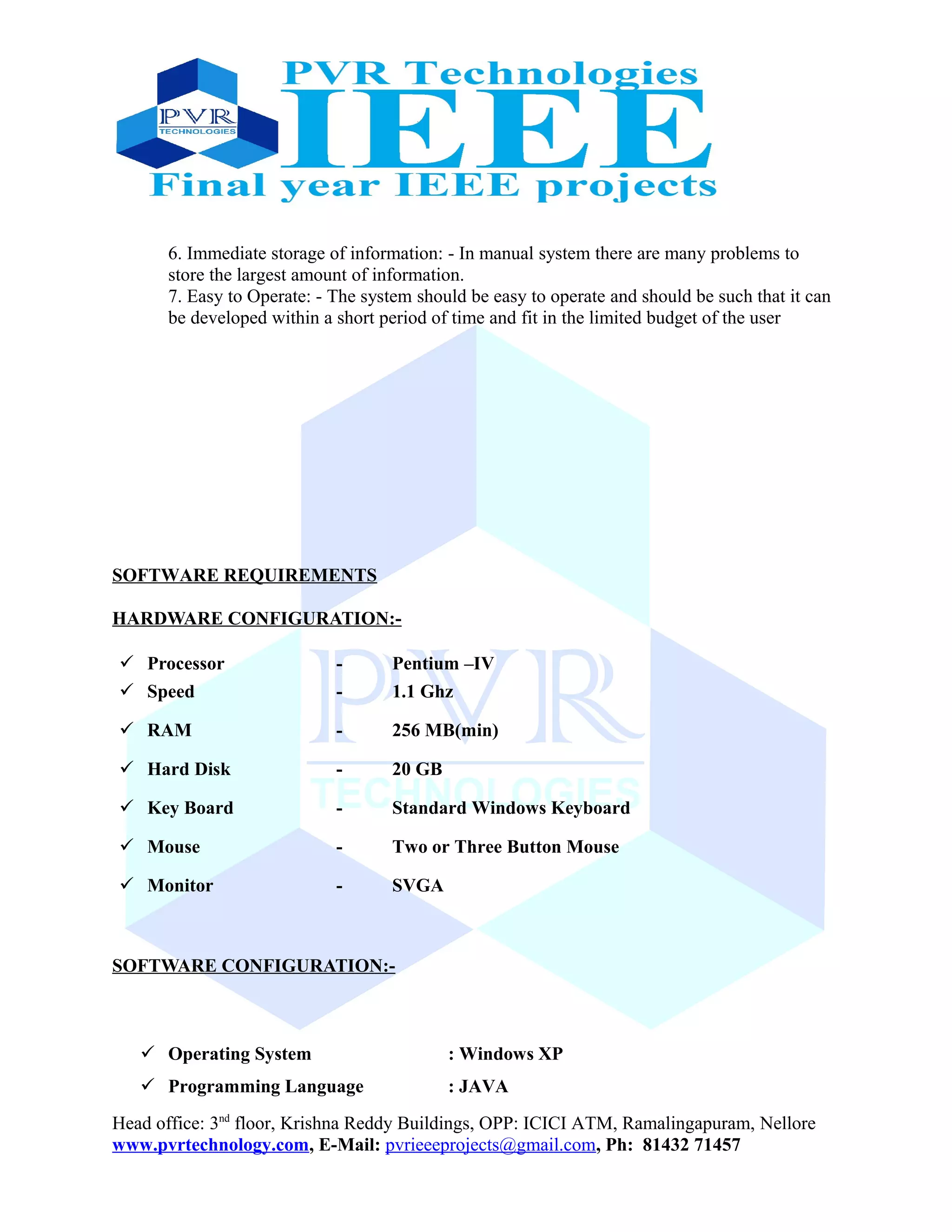 6. Immediate storage of information: - In manual system there are many problems to
store the largest amount of information.
7. Easy to Operate: - The system should be easy to operate and should be such that it can
be developed within a short period of time and fit in the limited budget of the user
SOFTWARE REQUIREMENTS
HARDWARE CONFIGURATION:-
 Processor - Pentium –IV
 Speed - 1.1 Ghz
 RAM - 256 MB(min)
 Hard Disk - 20 GB
 Key Board - Standard Windows Keyboard
 Mouse - Two or Three Button Mouse
 Monitor - SVGA
SOFTWARE CONFIGURATION:-
 Operating System : Windows XP
 Programming Language : JAVA
Head office: 3nd
floor, Krishna Reddy Buildings, OPP: ICICI ATM, Ramalingapuram, Nellore
www.pvrtechnology.com, E-Mail: pvrieeeprojects@gmail.com, Ph: 81432 71457
 
