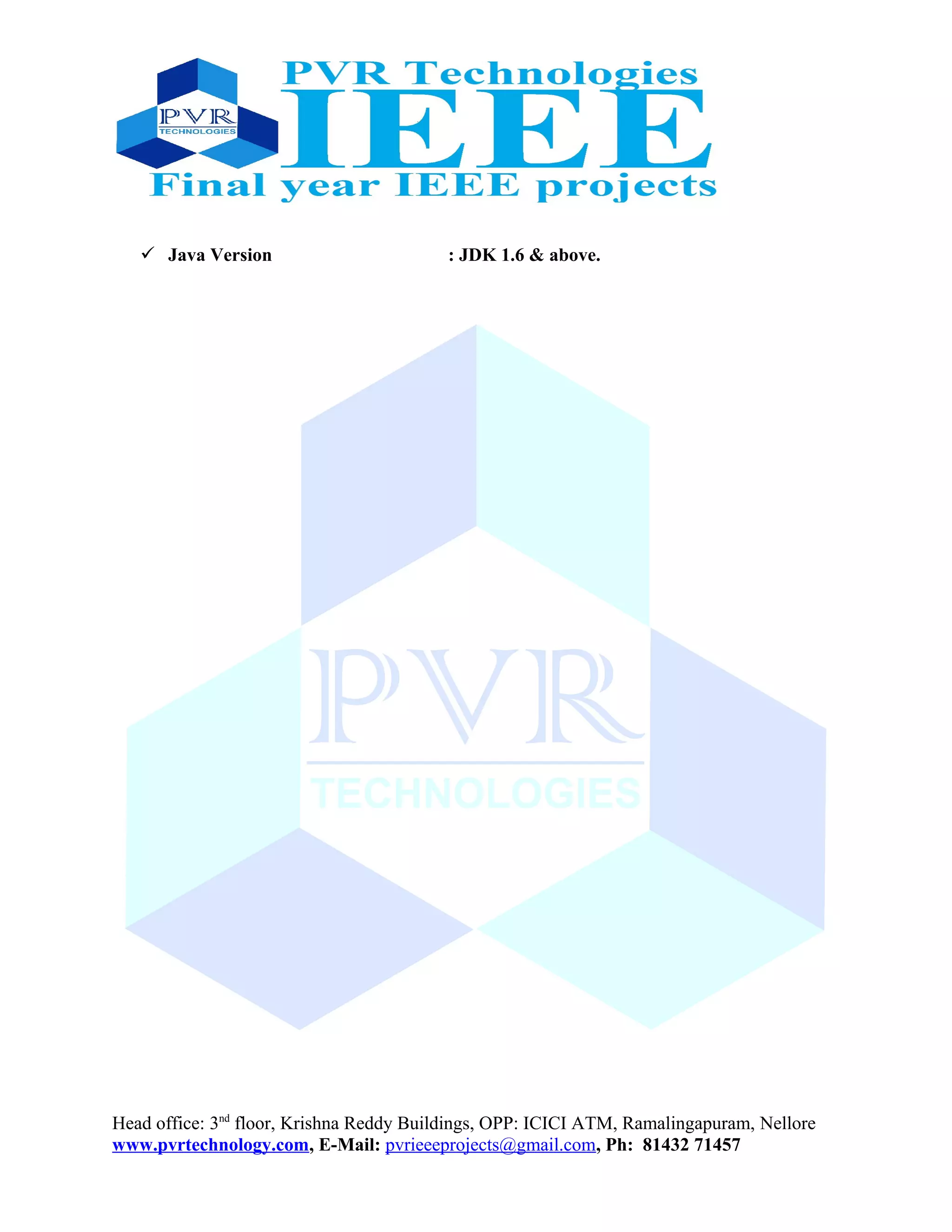  Java Version : JDK 1.6 & above.
Head office: 3nd
floor, Krishna Reddy Buildings, OPP: ICICI ATM, Ramalingapuram, Nellore
www.pvrtechnology.com, E-Mail: pvrieeeprojects@gmail.com, Ph: 81432 71457
 