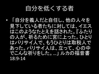 自分を低くする者
• 「自分を義人だと自任し、他の人々を
見下している者たちに対しては、イエス
はこのようなたとえを話された。『ふたり
の人が、祈るために宮に上った。ひとり
はパリサイ人で、もうひとりは取税人で
あった。パリサイ人は、立って、心の中
でこんな祈りをした。…」 ルカの福音書
18:9-14
 