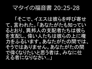 マタイの福音書 20:25-28
「そこで、イエスは彼らを呼び寄せ
て、言われた。「あなたがたも知ってい
るとおり、異邦人の支配者たちは彼ら
を支配し、偉い人たちは彼らの上に権
力をふるいます。あなたがたの間では、
そうではありません。あなたがたの間
で偉くなりたいと思う者は、みなに仕
える者になりなさい…」
 