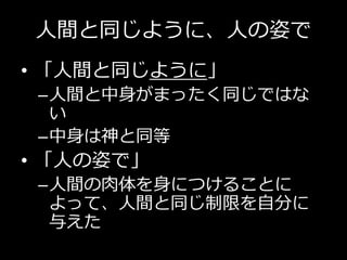 人間と同じように、人の姿で
• 「人間と同じように」
–人間と中身がまったく同じではな
い
–中身は神と同等
• 「人の姿で」
–人間の肉体を身につけることに
よって、人間と同じ制限を自分に
与えた
 