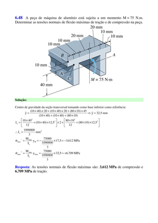 6.48 A peça de máquina de alumínio está sujeita a um momento M = 75 N.m.
Determinar as tensões normais de flexão máximas de tração e de compressão na peça.
Solução:
Centro de gravidade da seção transversal tomando como base inferior como referência:
mm5,32y
)1080()4010()4010(
45)1080(20)4010(20)4010(
y =⇒
×+×+×
××+××+××
=
MPa709,65,32
3
1090000
75000
y
I
M
MPa612,35,17
3
1090000
75000
y
I
M
mm
3
1090000
I
5,12)1080(
12
1080
25,12)4010(
12
4010
I
base
x
max
max
B
x
max
max
4
x
2
3
2
3
x
+=×==σ
−=×−==σ
=∴






××+
×
+×





××+
×
=
+
−
Resposta: As tensões normais de flexão máximas são: 3,612 MPa de compressão e
6,709 MPa de tração.
 