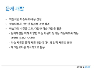 교육방법 및 교육공학
문제 개발
• 핵심적인 학습목표/내용 선정
• 학습내용과 관련된 실제적 맥락 설계
• 학습자의 수준을 고려, 다양한 학습 자원을 활용
- 문제해결을 위해 다양한 학습 자원의 탐색을 가능하도록 하는
맥락적 정보가 담겨야
- 학습 자원은 물적 자원 뿐만이 아니라 인적 자원도 포함
- 테크놀로지를 적극적으로 활용
 