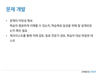 교육방법 및 교육공학
문제 개발
• 문제의 타당성 확보
학습자 충분하게 이해할 수 있는지, 학습목표 달성을 위해 잘 설계되었
는지 확인 필요
• 체크리스트를 통해 자체 검토, 동료 전문가 검토, 학습자 대상 파일럿 테
스트
 