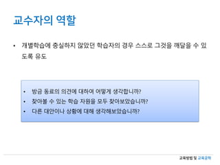 교육방법 및 교육공학
• 개별학습에 충실하지 않았던 학습자의 경우 스스로 그것을 깨달을 수 있
도록 유도
• 방금 동료의 의견에 대하여 어떻게 생각합니까?
• 찾아볼 수 있는 학습 자원을 모두 찾아보았습니까?
• 다른 대안이나 상황에 대해 생각해보았습니까?
교수자의 역할
 
