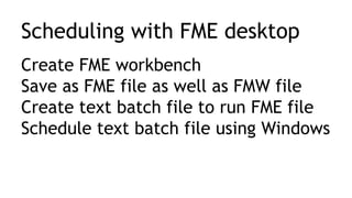 Scheduling with FME desktop
Create FME workbench
Save as FME file as well as FMW file
Create text batch file to run FME file
Schedule text batch file using Windows
 