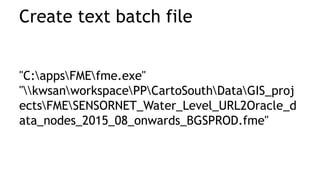 Create text batch file
"C:appsFMEfme.exe"
"kwsanworkspacePPCartoSouthDataGIS_proj
ectsFMESENSORNET_Water_Level_URL2Oracle_d
ata_nodes_2015_08_onwards_BGSPROD.fme"
 