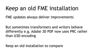Keep an old FME installation
FME updates always deliver improvements
But sometimes transformers and writers behave
differently e.g. Adobe 3D PDF now uses PRC rather
than U3D encoding
Keep an old installation to compare
 