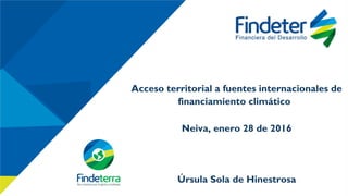 Algunos proyectos financiados por Findeter
INCLUIR FINANCIACION DE PROYECTOS QUE APUNTEN A CAMBIO
CLIMATICO. NO NECESARIAMENTE SARAS Y LINEA ESPECIAL DE
CREDITO.
ACUEDUCTOS Y VIVIENDA (PROYECTOS ASOCIADOS A VIVIENDA)
•Modernización del Alumbrado Público: Sopó, Armenia, Floridablanca y Bucaramanga
Granjas Solares: Puerto Inírida, Leticia y Puerto Nariño Pequeñas centrales
hidroeléctricas: Antioquia, Cauca y Tolima
Acceso territorial a fuentes internacionales de
financiamiento climático
Neiva, enero 28 de 2016
Úrsula Sola de Hinestrosa
 