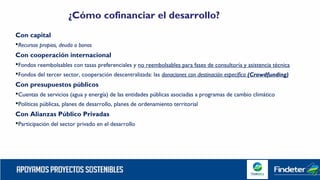 Con capital
Recursos propios, deuda o bonos
Con cooperación internacional
Fondos reembolsables con tasas preferenciales y no reembolsables para fases de consultoría y asistencia técnica
Fondos del tercer sector, cooperación descentralizada: las donaciones con destinación específica (Crowdfunding)
Con presupuestos públicos
Cuentas de servicios (agua y energía) de las entidades públicas asociadas a programas de cambio climático
Políticas públicas, planes de desarrollo, planes de ordenamiento territorial
Con Alianzas Público Privadas
Participación del sector privado en el desarrollo
¿Cómo cofinanciar el desarrollo?
 