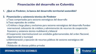 1. ¿Qué es Findeter, la banca del desarrollo territorial sostenible?
2. Financiación y asistencia técnica de Findeter
a.Tasas compensadas para sectores estratégicos del desarrollo
b.Tasas especiales de crédito
c.Créditos a largo plazo y exclusivos para sectores estratégicos del desarrollo Fondeo
internacional, colocación de créditos y administración de recursos de cooperación
financiera y asistencia técnica multilateral y bilateral
d.Cooperación interinstitucional con entidades gubernamentales del orden Nacional,
departamental y municipal.
e.Administración y ejecución de recursos públicos de sectores estratégicos del
desarrollo
f.Validación de alianzas público privadas
Financiación del desarrollo en Colombia
 
