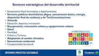 Sectores estratégicos del desarrollo territorial
• Saneamiento Fiscal (municipios y departamentos)
• Servicios públicos domiciliarios (Agua, saneamiento básico, energía,
disposición final de residuos) y de TeleComunicaciones
• Vivienda
• Educación, deporte y recreación
• Recuperación, renovación urbana y equipamiento urbano
• Salud
• Movilidad
• Cultura y Turismo
• Adaptación al cambio climático
• Saneamiento ambiental
• Competitividad territorial
 