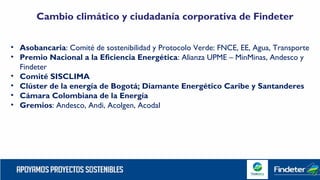 Cambio climático y ciudadanía corporativa de Findeter
• Asobancaria: Comité de sostenibilidad y Protocolo Verde: FNCE, EE, Agua, Transporte
• Premio Nacional a la Eficiencia Energética: Alianza UPME – MinMinas, Andesco y
Findeter
• Comité SISCLIMA
• Clúster de la energía de Bogotá; Diamante Energético Caribe y Santanderes
• Cámara Colombiana de la Energía
• Gremios: Andesco, Andi, Acolgen, Acodal
 