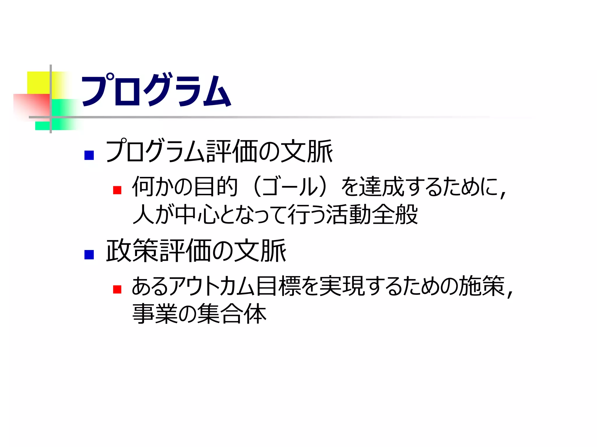 プログラム
 プログラム評価の文脈
 何かの目的（ゴール）を達成するために，
人が中心となって行う活動全般
 政策評価の文脈
 あるアウトカム目標を実現するための施策，
事業の集合体
 