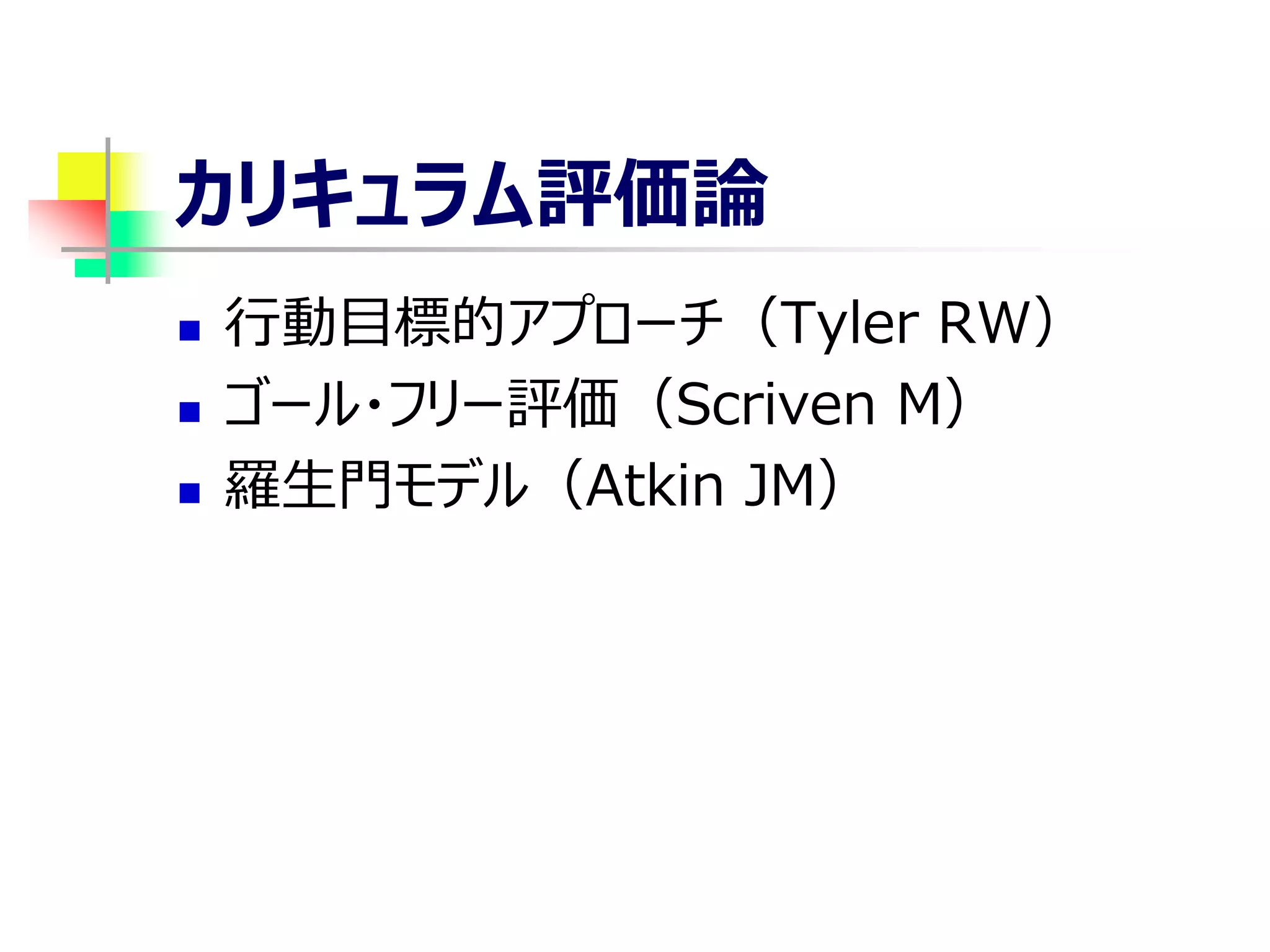 カリキュラム評価論
 行動目標的アプローチ（Tyler RW）
 ゴール・フリー評価（Scriven M）
 羅生門モデル（Atkin JM）
 