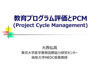 教育プログラム評価とPCM
(Project Cycle Management)
大西弘高
東京大学医学教育国際協力研究センター
岐阜大学MEDC客員教授
 