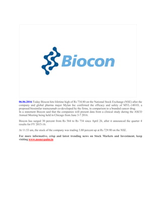 06.06.2016 Today Biocon hits lifetime high of Rs 734.80 on the National Stock Exchange (NSE) after the
company and global pharma major Mylan Inc confirmed the efficacy and safety of MYL-1401O, a
proposed biosimilar trastuzumab co-developed by the firms, in comparison to a branded cancer drug.
In a statement Biocon said that the companies will present data from a clinical study during the ASCO
Annual Meeting being held in Chicago from June 3-7 2016.
Biocon has surged 30 percent from Rs 564 to Rs 734 since April 26, after it announced the quarter 4
results for FY 2015-16.
At 11.53 am, the stock of the company was trading 3.80 percent up at Rs 729.90 on the NSE.
For more informative, crisp and latest trending news on Stock Markets and Investment, keep
visiting www.moneypalm.in
 