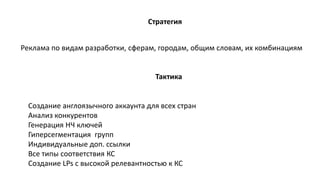Стратегия
Создание англоязычного аккаунта для всех стран
Анализ конкурентов
Генерация НЧ ключей
Гиперсегментация групп
Индивидуальные доп. ссылки
Все типы соответствия КС
Создание LPs с высокой релевантностью к КС
Реклама по видам разработки, сферам, городам, общим словам, их комбинациям
Тактика
 