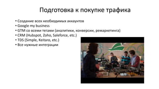 Подготовка к покупке трафика
• Создание всех необходимых аккаунтов
• Google my business
• GTM со всеми тегами (аналитики, конверсии, ремаркетинга)
• CRM (Hubspot, Zoho, Saleforce, etc.)
• TDS (Simple, Keitaro, etc.)
• Все нужные интеграции
 