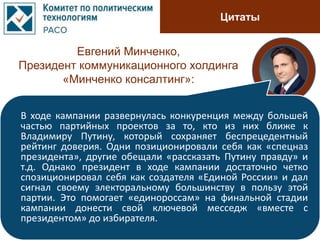 Цитаты
Евгений Минченко,
Президент коммуникационного холдинга
«Минченко консалтинг»:
В ходе кампании развернулась конкуренция между большей
частью партийных проектов за то, кто из них ближе к
Владимиру Путину, который сохраняет беспрецедентный
рейтинг доверия. Одни позиционировали себя как «спецназ
президента», другие обещали «рассказать Путину правду» и
т.д. Однако президент в ходе кампании достаточно четко
спозиционировал себя как создателя «Единой России» и дал
сигнал своему электоральному большинству в пользу этой
партии. Это помогает «единороссам» на финальной стадии
кампании донести свой ключевой месседж «вместе с
президентом» до избирателя.
 
