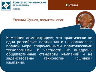 Цитаты
Евгений Сучков, политтехнолог:
Кампания демонстрирует, что практически ни
одна российская партия так и не овладела в
полной мере современными политическими
технологиями. В частности не внедрены
общепартийные стандарты кампаний и не
задействованы технологии «сшивки»
кампаний.
 