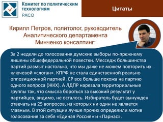Цитаты
Кирилл Петров, политолог, руководитель
Аналитического департамента
Минченко консалтинг:
За 2 недели до голосования думские выборы по-прежнему
лишены общефедеральной повестки. Месседж большинства
партий размыт настолько, что мы даже не можем повторить их
ключевой «слоган». КПРФ не стала единственной реально
оппозиционной партией. СР все больше похожа на партию
одного вопроса (ЖКХ). А ЛДПР нарезала территориальные
группы так, что смысла бороться за высокий результат у
партийцев, видимо, не осталось. Избиратель будет вынужден
отвечать на 25 вопросов, из которых ни один не является
главным. В этой ситуации лучше прочих определили мотив
голосования за себя «Единая Россия» и «Парнас».
 