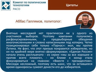 Цитаты
Аббас Галлямов, политолог:
Внятных месседжей нет практически ни у одного из
участников выборов. Поэтому кампании получились
расфокусированными, а предвыборные обещания
многочисленными и словно написанными под копирку. Четко
позиционировал себя только «Парнас»: мол, мы против
Путина. Не факт, что этот призыв понравится избирателю, но
он по крайней мере внятно сформулирован. «Единая Россия»
начала очень расплывчато - из серии «мы за все хорошее и
против всего плохого», - но ближе к концу стала
фокусироваться на главном: «Вместе с президентом».
Месседж несложный, поэтому есть шанс, что за оставшееся
время единороссы сумеют донести его до избирателя.
 