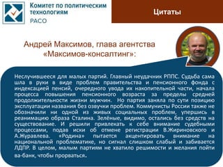 Цитаты
Андрей Максимов, глава агентства
«Максимов-консалтинг»:
Неслучившееся для малых партий. Главный неудачник РППС. Судьба сама
шла в руки в виде проблем правительства и пенсионного фонда с
индексацией пенсий, очередного увода их накопительной части, начала
процесса повышения пенсионного возраста за пределы средней
продолжительности жизни мужчин. Но партия заняла по сути позицию
эксплуатации названия без озвучки проблем. Коммунисты России также не
обозначили ни одной из живых социальных проблем, упершись в
реанимацию образа Сталина. Зелёные, видимо, остались без средств на
существование. И решили привлекать к себе внимание судебными
процессами, подав иски об отмене регистрации В.Жириновского и
А.Журавлева. «Родина» пытается акцентировать внимание на
национальной проблематике, но сигнал слишком слабый и забивается
ЛДПР. В целом, малым партиям не хватило решимости и желания пойти
ва-банк, чтобы прорваться.
 