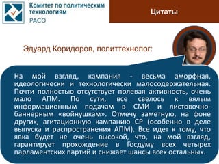 Цитаты
Эдуард Коридоров, политтехнолог:
На мой взгляд, кампания - весьма аморфная,
идеологически и технологически малосодержательная.
Почти полностью отсутствует полевая активность, очень
мало АПМ. По сути, все свелось к вялым
информационным подачам в СМИ и листовочно-
баннерным «войнушкам». Отмечу заметную, на фоне
других, агитационную кампанию СР (особенно в деле
выпуска и распространения АПМ). Все идет к тому, что
явка будет не очень высокой, что, на мой взгляд,
гарантирует прохождение в Госдуму всех четырех
парламентских партий и снижает шансы всех остальных.
 
