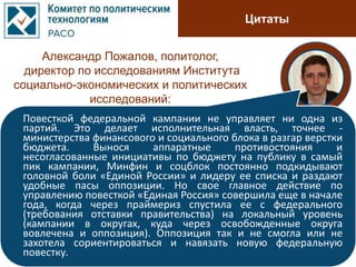 Цитаты
Александр Пожалов, политолог,
директор по исследованиям Института
социально-экономических и политических
исследований:
Повесткой федеральной кампании не управляет ни одна из
партий. Это делает исполнительная власть, точнее -
министерства финансового и социального блока в разгар верстки
бюджета. Вынося аппаратные противостояния и
несогласованные инициативы по бюджету на публику в самый
пик кампании, Минфин и соцблок постоянно подкидывают
головной боли «Единой России» и лидеру ее списка и раздают
удобные пасы оппозиции. Но свое главное действие по
управлению повесткой «Единая Россия» совершила еще в начале
года, когда через праймериз спустила ее с федерального
(требования отставки правительства) на локальный уровень
(кампании в округах, куда через освобожденные округа
вовлечена и оппозиция). Оппозиция так и не смогла или не
захотела сориентироваться и навязать новую федеральную
повестку.
 